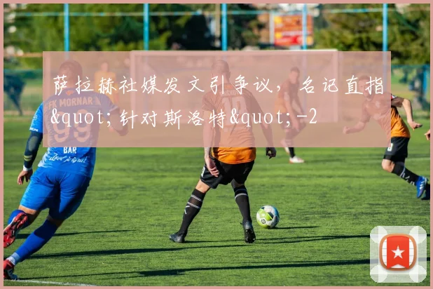 萨拉赫社媒发文引争议，名记直指"针对斯洛特"