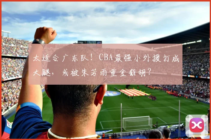 太适合广东队！CBA最强小外援打成大腿，或被朱芳雨重金截胡？