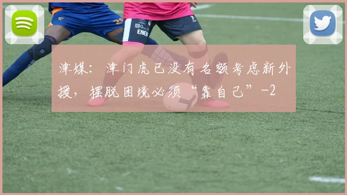 津媒：津门虎已没有名额考虑新外援，摆脱困境必须“靠自己”