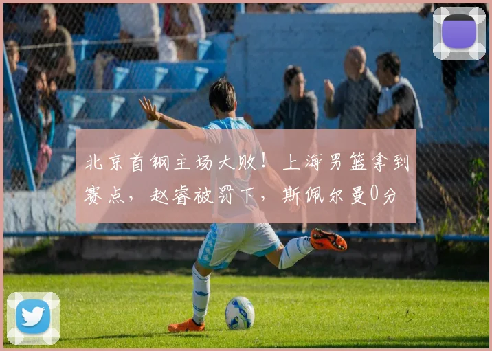 北京首钢主场大败！上海男篮拿到赛点，赵睿被罚下，斯佩尔曼0分