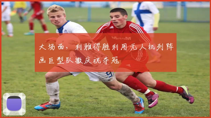 大场面，利雅得胜利用无人机列阵画巨型队徽庆祝夺冠