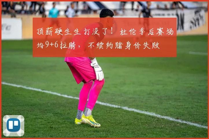 顶薪硬生生打没了！杜伦季后赛场均9+6拉胯，不续约赌身价失败