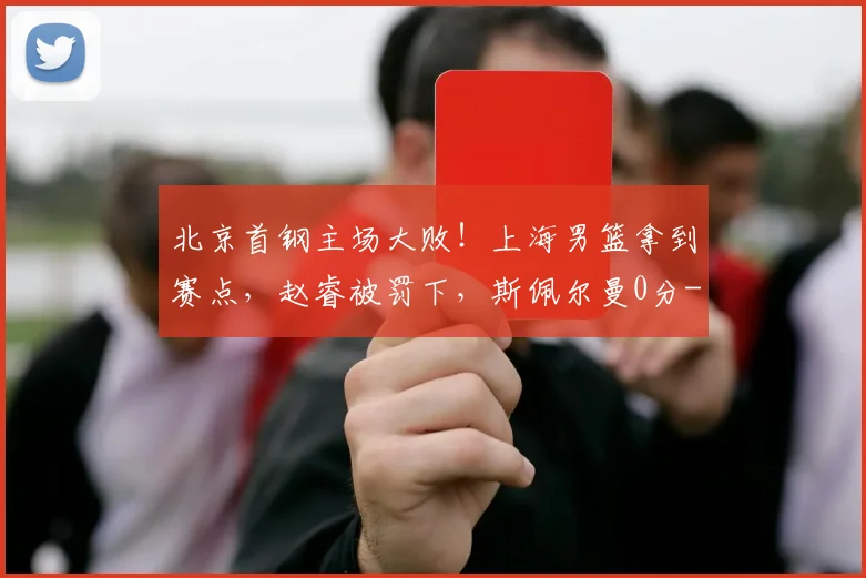 北京首钢主场大败！上海男篮拿到赛点，赵睿被罚下，斯佩尔曼0分
