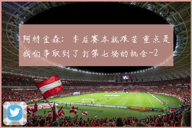 阿特金森：季后赛本就艰苦 重点是我们争取到了打第七场的机会