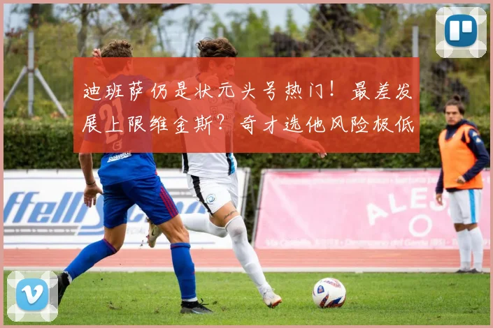 迪班萨仍是状元头号热门！最差发展上限维金斯？奇才选他风险极低