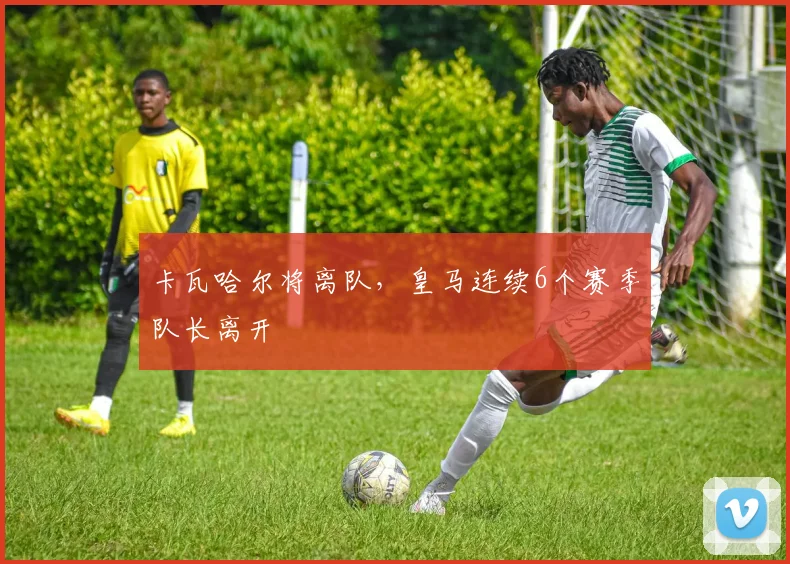 卡瓦哈尔将离队，皇马连续6个赛季队长离开