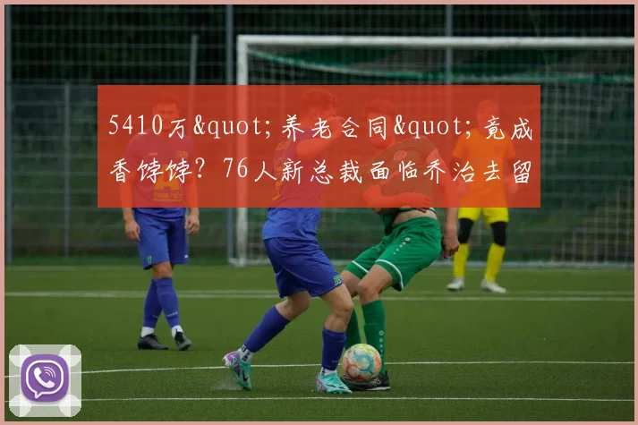 5410万"养老合同"竟成香饽饽？76人新总裁面临乔治去留悖论