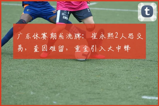 广东休赛期或洗牌：崔永熙2人恐交易，奎因难留，重金引入大中锋