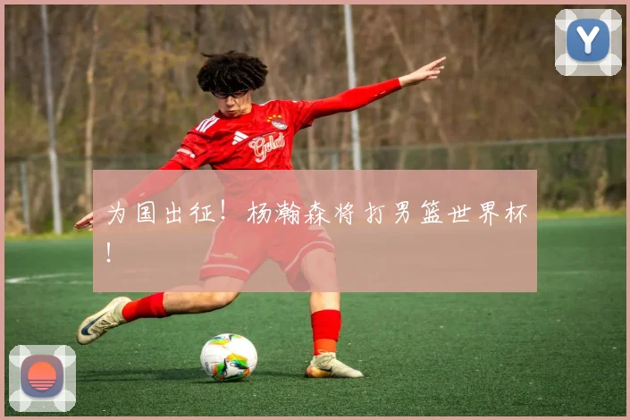 为国出征！杨瀚森将打男篮世界杯！