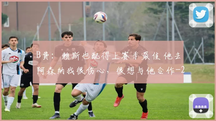B费：赖斯也配得上赛季最佳 他去阿森纳我很伤心，很想与他合作