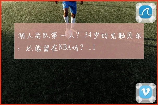 湖人离队第一人？34岁的克勒贝尔，还能留在NBA吗？_1