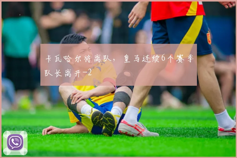 卡瓦哈尔将离队，皇马连续6个赛季队长离开