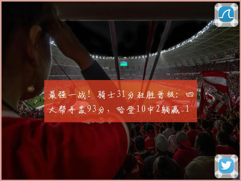 最强一战！骑士31分狂胜晋级：四大帮手轰93分，哈登10中2躺赢_1