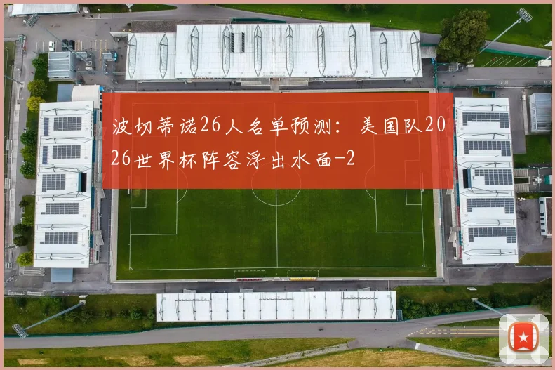 波切蒂诺26人名单预测：美国队2026世界杯阵容浮出水面