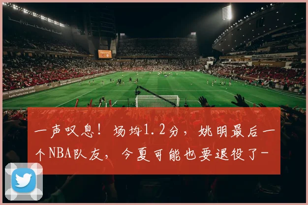 一声叹息！场均1.2分，姚明最后一个NBA队友，今夏可能也要退役了