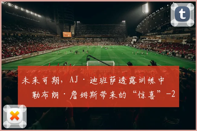 未来可期，AJ·迪班萨透露训练中给勒布朗·詹姆斯带来的“惊喜”
