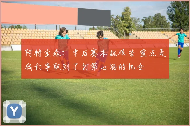 阿特金森：季后赛本就艰苦 重点是我们争取到了打第七场的机会