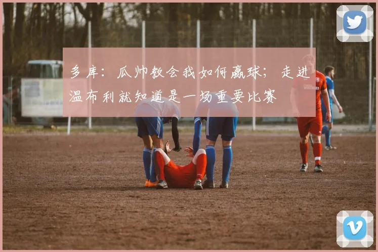 多库：瓜帅教会我如何赢球；走进温布利就知道是一场重要比赛