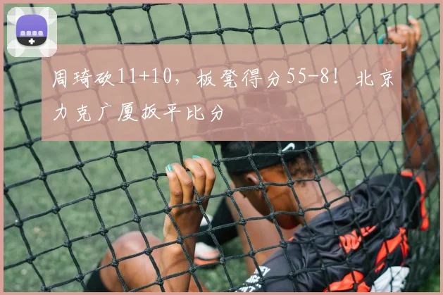 周琦砍11+10，板凳得分55-8！北京力克广厦扳平比分