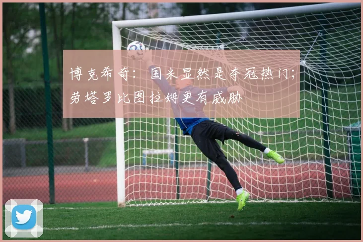博克希奇：国米显然是夺冠热门；劳塔罗比图拉姆更有威胁