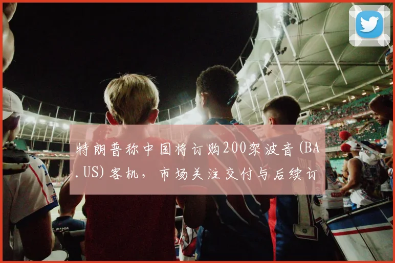 特朗普称中国将订购200架波音(BA.US)客机，市场关注交付与后续订单
