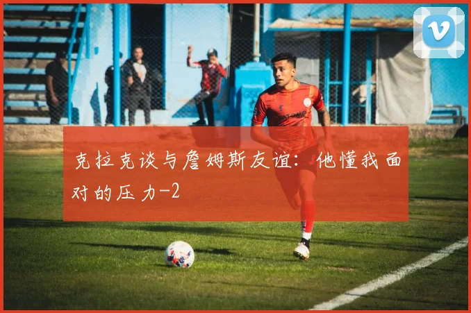 克拉克谈与詹姆斯友谊：他懂我面对的压力
