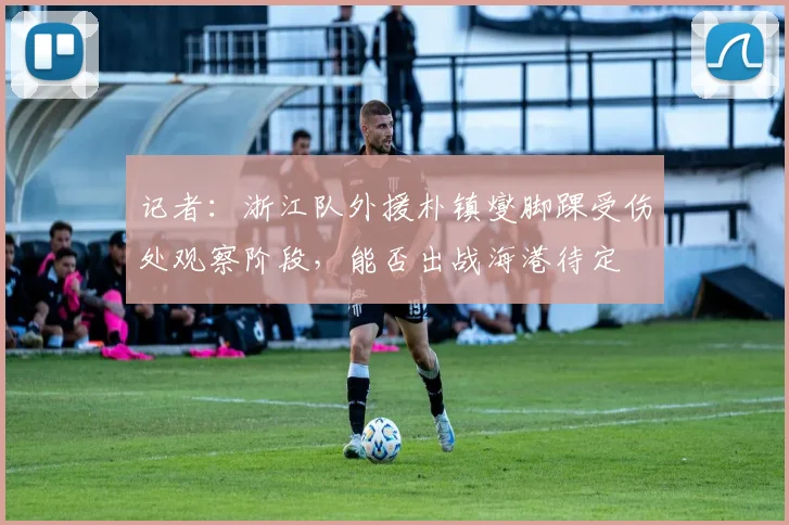 记者：浙江队外援朴镇燮脚踝受伤处观察阶段，能否出战海港待定