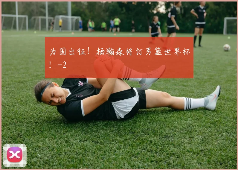 为国出征！杨瀚森将打男篮世界杯！