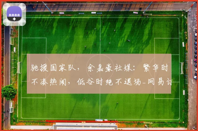 驰援国家队，余嘉豪社媒：繁华时不凑热闹，低谷时绝不退场_网易订阅