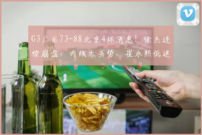 G3广东73-88北京4坏消息！徐杰连续崩盘，内线太劣势，崔永熙低迷