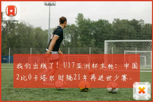 我们出线了！U17亚洲杯末轮：中国2比0卡塔尔 时隔21年再进世少赛_1