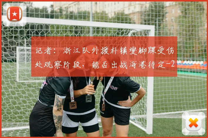 记者：浙江队外援朴镇燮脚踝受伤处观察阶段，能否出战海港待定