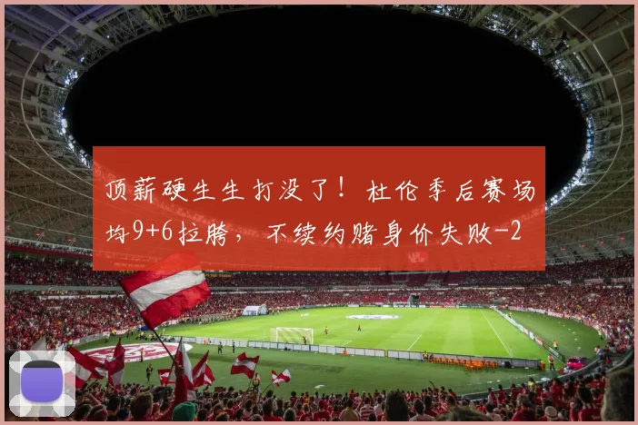 顶薪硬生生打没了！杜伦季后赛场均9+6拉胯，不续约赌身价失败