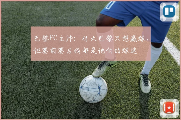 巴黎FC主帅：对大巴黎只想赢球，但赛前赛后我都是他们的球迷