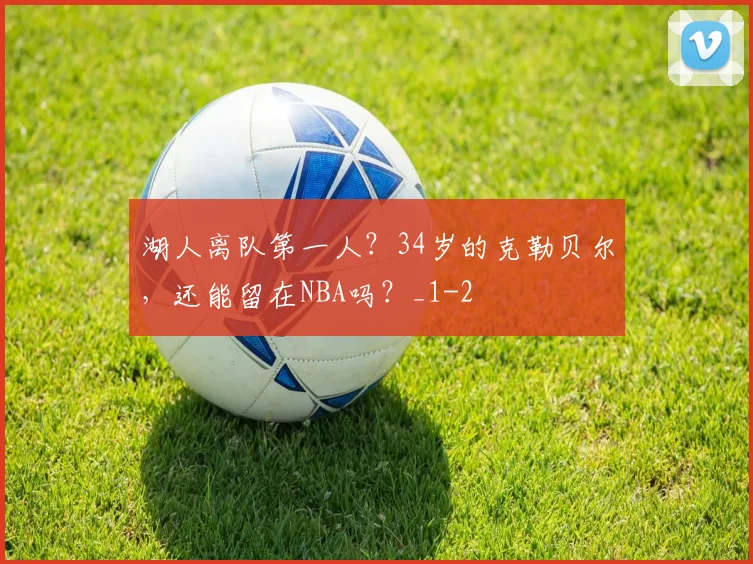 湖人离队第一人？34岁的克勒贝尔，还能留在NBA吗？_1