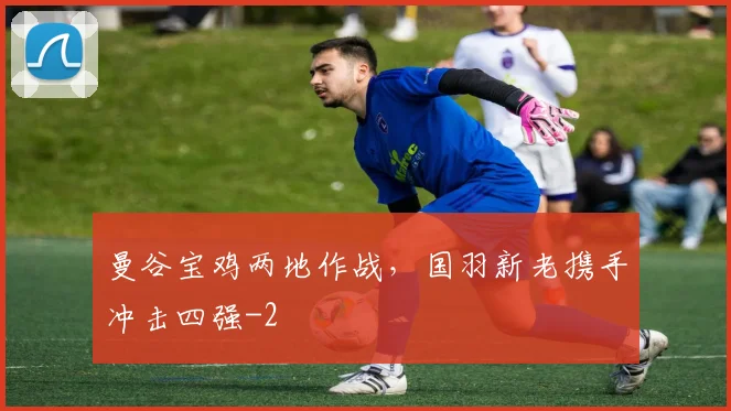 曼谷宝鸡两地作战，国羽新老携手冲击四强