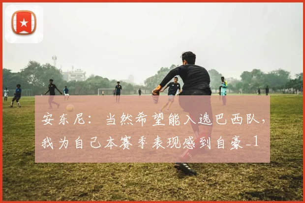 安东尼：当然希望能入选巴西队，我为自己本赛季表现感到自豪_1