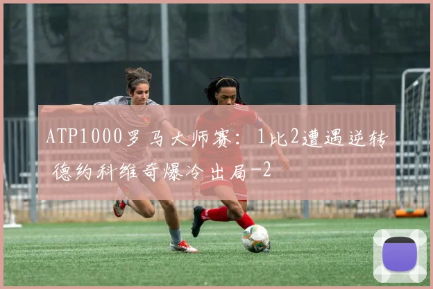 ATP1000罗马大师赛：1比2遭遇逆转 德约科维奇爆冷出局
