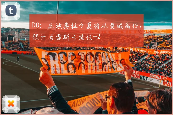 DO：瓜迪奥拉今夏将从曼城离任，预计马雷斯卡接任