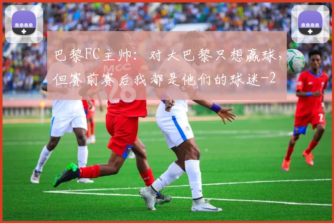 巴黎FC主帅：对大巴黎只想赢球，但赛前赛后我都是他们的球迷