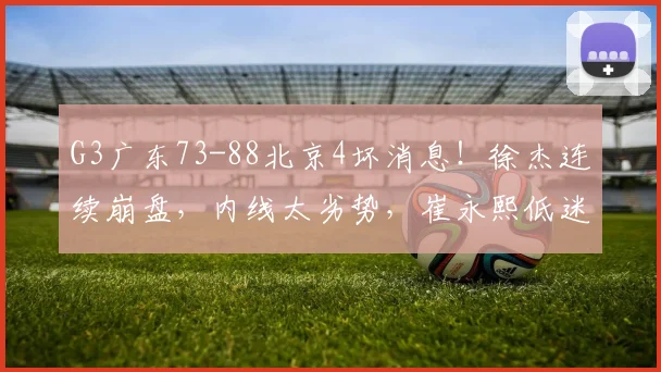 G3广东73-88北京4坏消息！徐杰连续崩盘，内线太劣势，崔永熙低迷