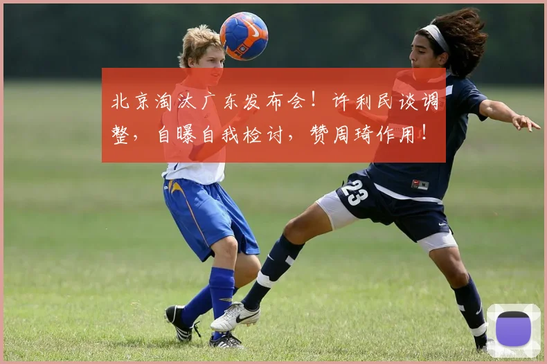 北京淘汰广东发布会！许利民谈调整，自曝自我检讨，赞周琦作用！