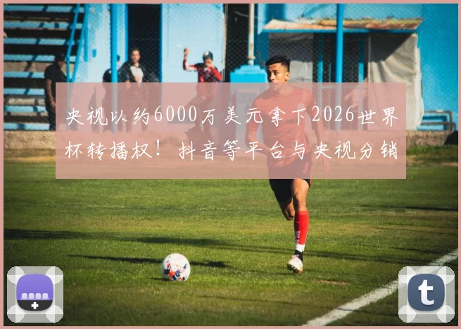 央视以约6000万美元拿下2026世界杯转播权！抖音等平台与央视分销