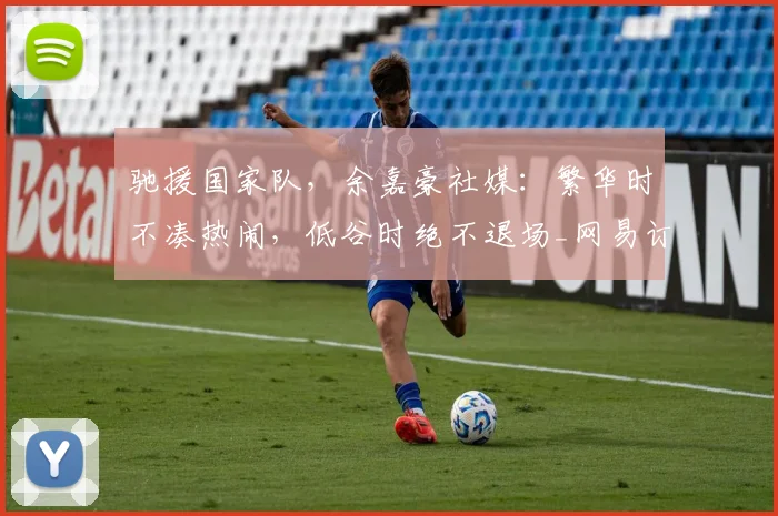 驰援国家队，余嘉豪社媒：繁华时不凑热闹，低谷时绝不退场_网易订阅