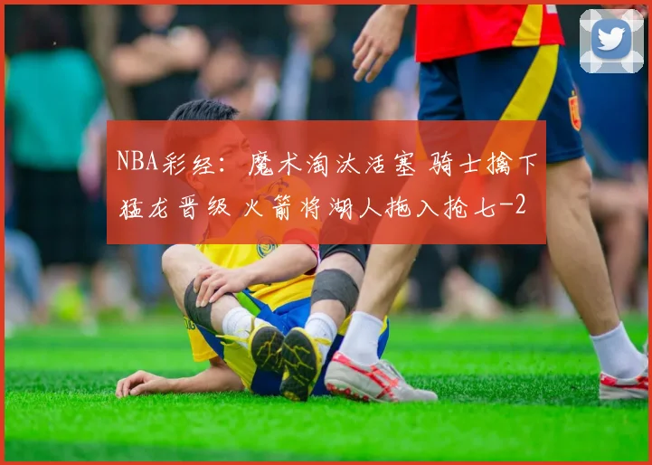 NBA彩经：魔术淘汰活塞 骑士擒下猛龙晋级 火箭将湖人拖入抢七