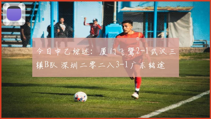 今日中乙综述：厦门飞鹭2-1武汉三镇B队 深圳二零二八3-1广东铭途