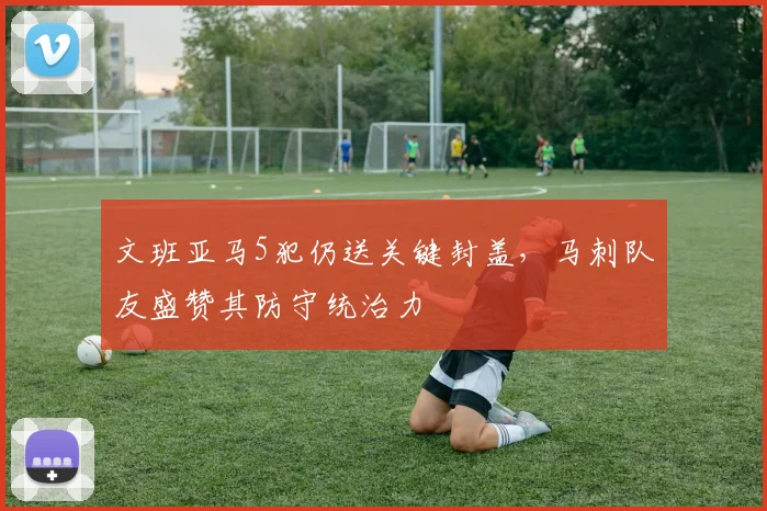文班亚马5犯仍送关键封盖，马刺队友盛赞其防守统治力