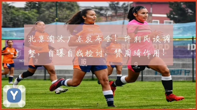 北京淘汰广东发布会！许利民谈调整，自曝自我检讨，赞周琦作用！
