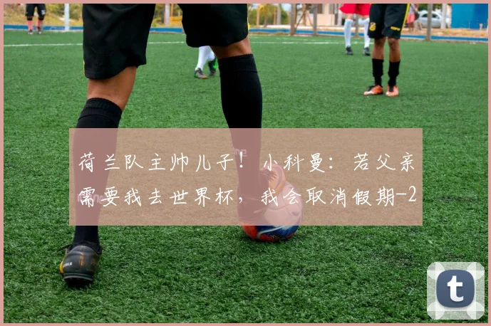 荷兰队主帅儿子！小科曼：若父亲需要我去世界杯，我会取消假期