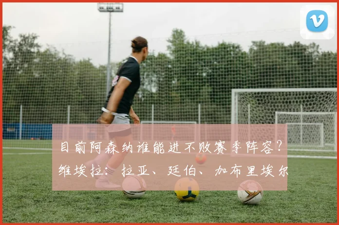 目前阿森纳谁能进不败赛季阵容？维埃拉：拉亚、廷伯、加布里埃尔